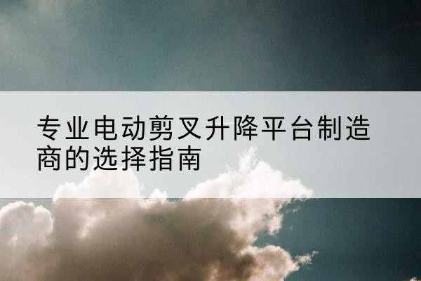 松桃电动剪叉升降平台厂家-专业电动剪叉升降平台制造商的选择指南