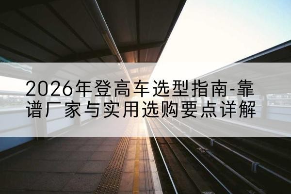 松桃登高车厂家推荐-2026年登高车选型指南-靠谱厂家与实用选购要点详解