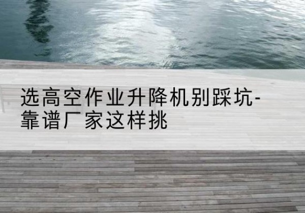 松桃剪叉式升降机厂家-选高空作业升降机别踩坑-靠谱厂家这样挑