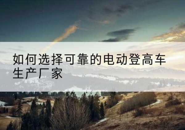 松桃电动登高车厂家-如何选择可靠的电动登高车生产厂家