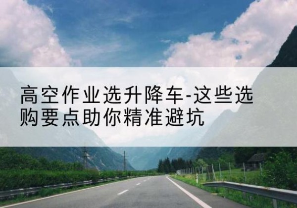 松桃升降车厂家-高空作业选升降车-这些选购要点助你*避坑
