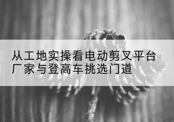 松桃电动剪叉升降平台厂家-从工地实操看电动剪叉平台厂家与登高车挑选门道