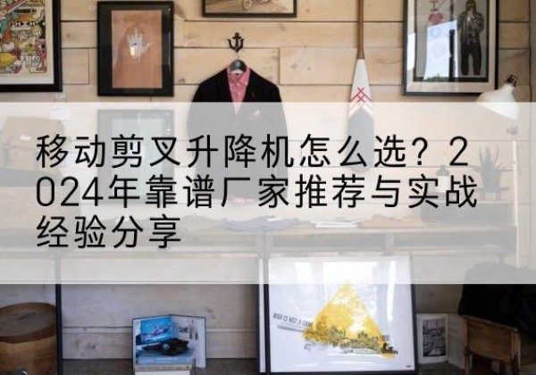松桃升降平台厂家推荐-移动剪叉升降机怎么选？2024年靠谱厂家推荐与实战经验分享