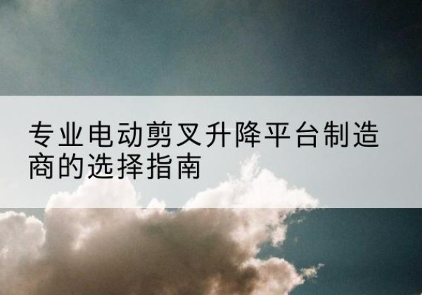 松桃电动剪叉升降平台厂家-专业电动剪叉升降平台制造商的选择指南